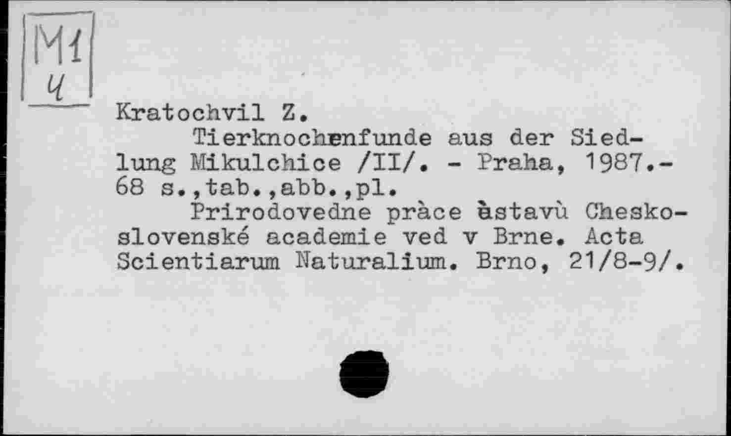 ﻿м<
ч
Kratochvil Z.
Tierknochenfunde aus der Siedlung Mikulchice /II/. - Praha, 1987.-68 s.,tab.,ahb.,pl.
Prirodovedne pràce èstavù Chesko-slovenské academie ved v Brne. Acta Scientiarum Naturalium. Brno, 21/8-9/.